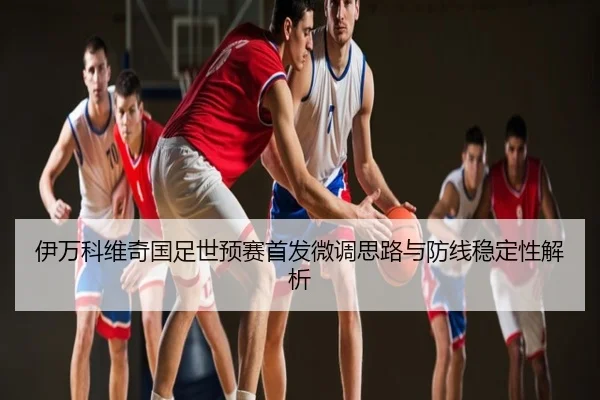 伊万科维奇国足世预赛首发微调思路与防线稳定性解析